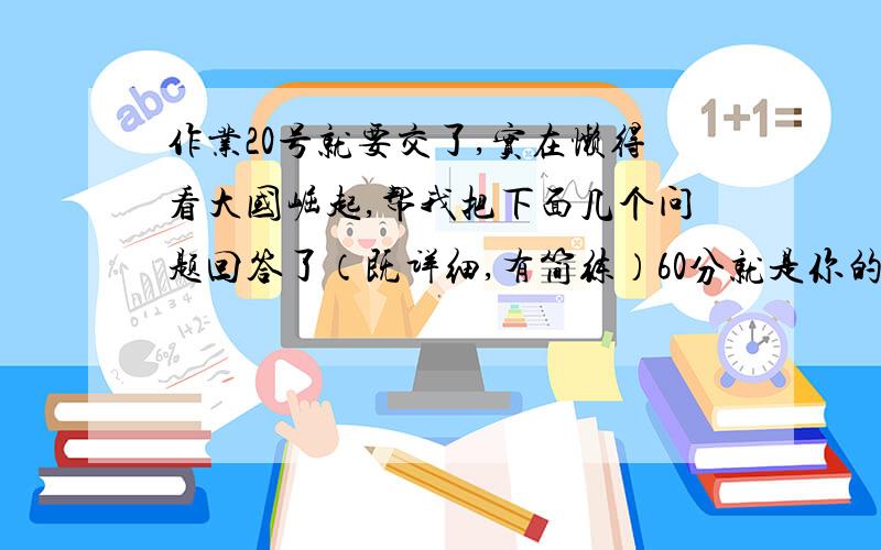 作业20号就要交了,实在懒得看大国崛起,帮我把下面几个问题回答了（既详细,有简练）60分就是你的了,如果答得好,会追加4