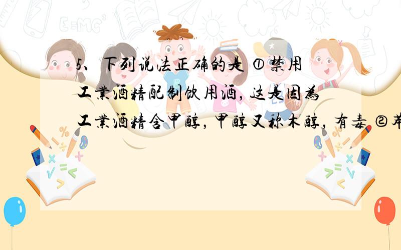 5、下列说法正确的是 ①禁用工业酒精配制饮用酒，这是因为工业酒精含甲醇，甲醇又称木醇，有毒 ②苯甲酸钠常用作食品防腐剂