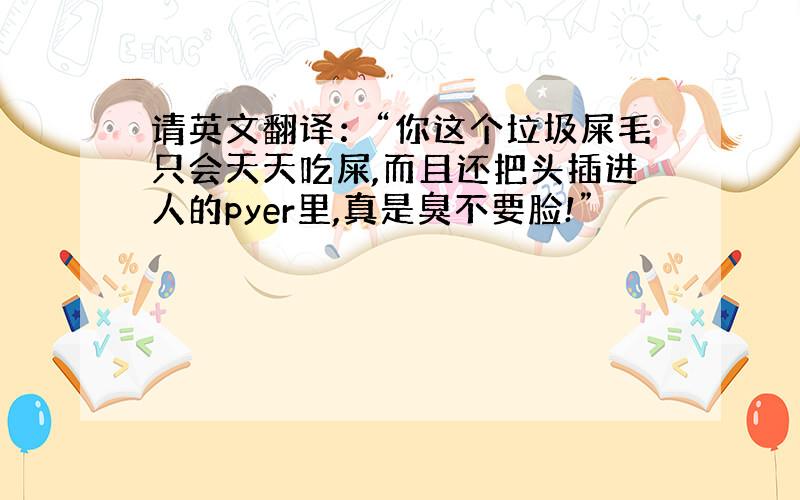 请英文翻译：“你这个垃圾屎毛只会天天吃屎,而且还把头插进人的pyer里,真是臭不要脸!”