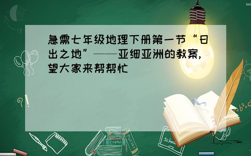 急需七年级地理下册第一节“日出之地”——亚细亚洲的教案,望大家来帮帮忙