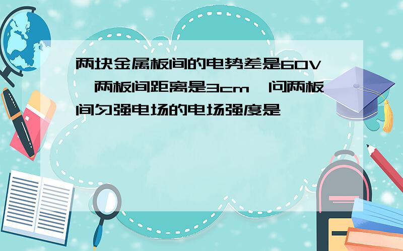 两块金属板间的电势差是60V,两板间距离是3cm,问两板间匀强电场的电场强度是