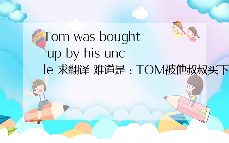 Tom was bought up by his uncle 求翻译 难道是：TOM被他叔叔买下来?