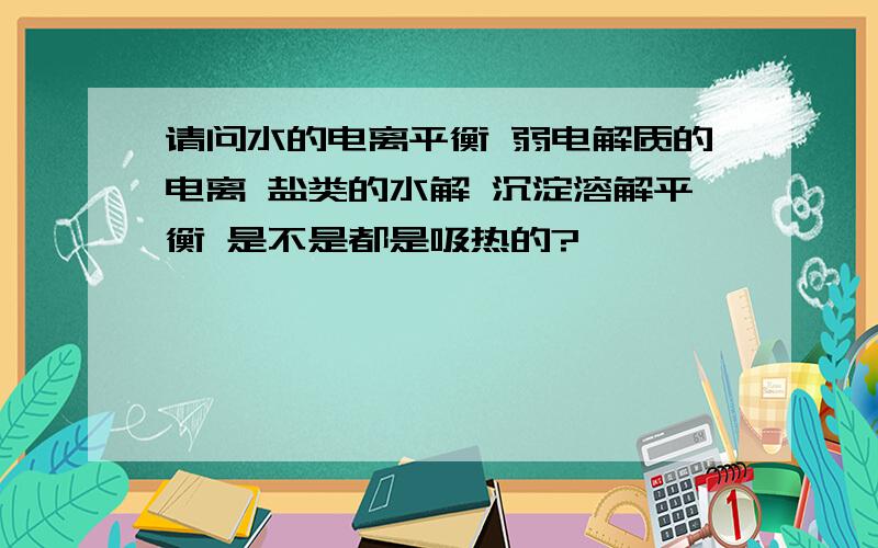 请问水的电离平衡 弱电解质的电离 盐类的水解 沉淀溶解平衡 是不是都是吸热的?