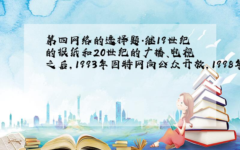 第四网络的选择题.继19世纪的报纸和20世纪的广播、电视之后,1993年因特网向公众开放,1998年5月联合国新闻委员会