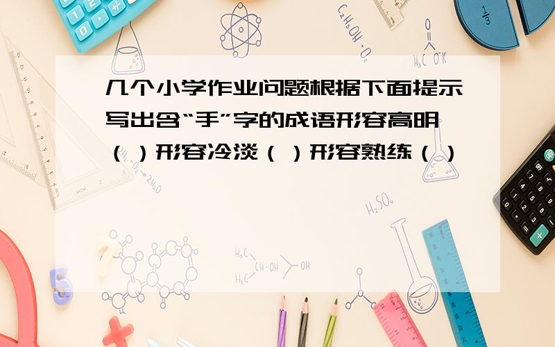 几个小学作业问题根据下面提示写出含“手”字的成语形容高明（）形容冷淡（）形容熟练（）