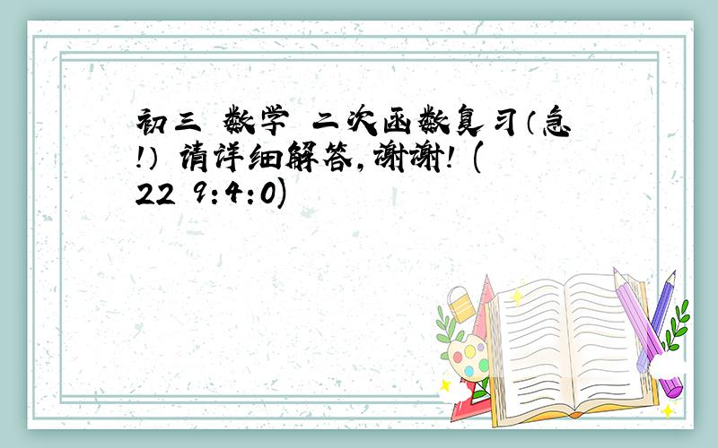 初三 数学 二次函数复习（急!） 请详细解答,谢谢! (22 9:4:0)