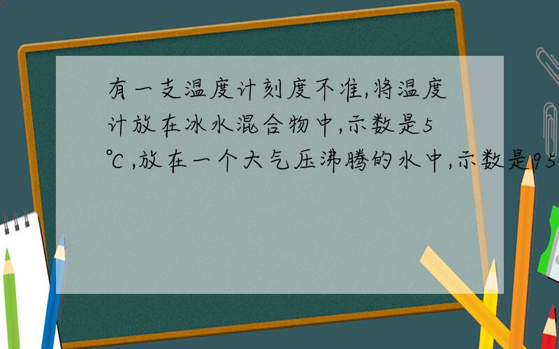 有一支温度计刻度不准,将温度计放在冰水混合物中,示数是5℃,放在一个大气压沸腾的水中,示数是95℃,那