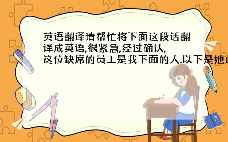 英语翻译请帮忙将下面这段话翻译成英语,很紧急,经过确认,这位缺席的员工是我下面的人.以下是她此次缺席的理由.她的脚刚动完