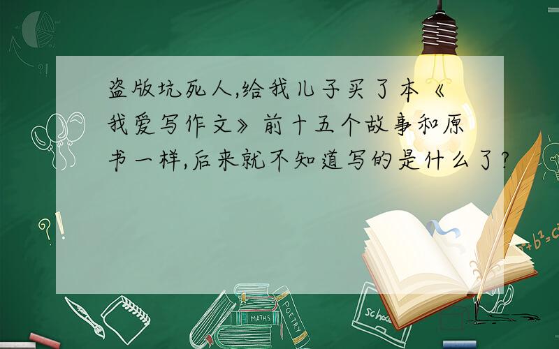 盗版坑死人,给我儿子买了本《我爱写作文》前十五个故事和原书一样,后来就不知道写的是什么了?