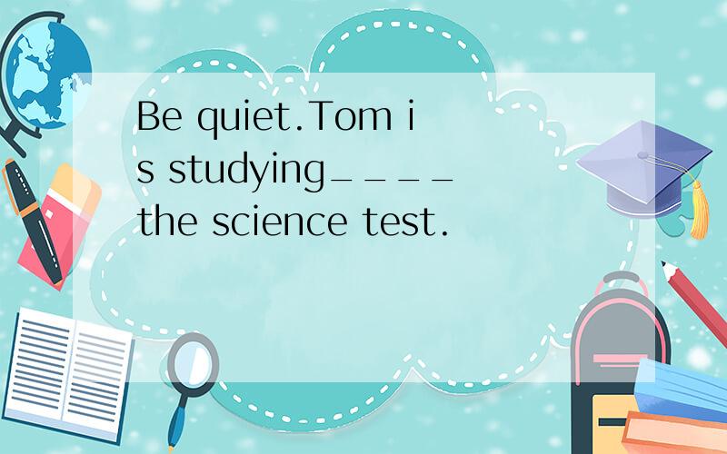 Be quiet.Tom is studying____the science test.