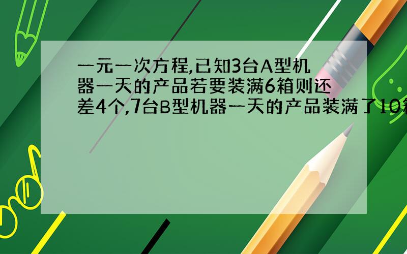 一元一次方程,已知3台A型机器一天的产品若要装满6箱则还差4个,7台B型机器一天的产品装满了10箱后还剩5个,每台A型机