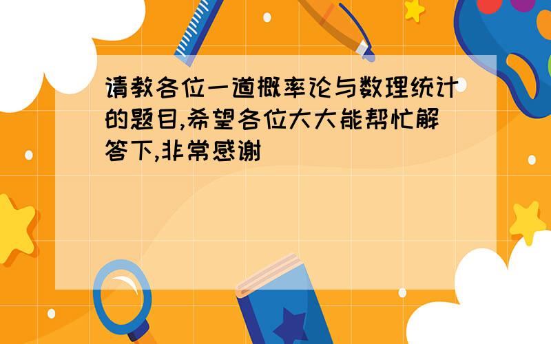 请教各位一道概率论与数理统计的题目,希望各位大大能帮忙解答下,非常感谢