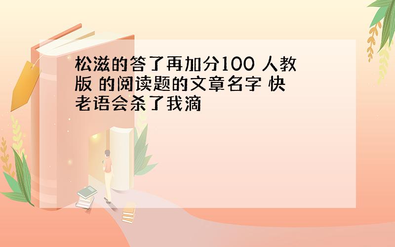 松滋的答了再加分100 人教版 的阅读题的文章名字 快 老语会杀了我滴