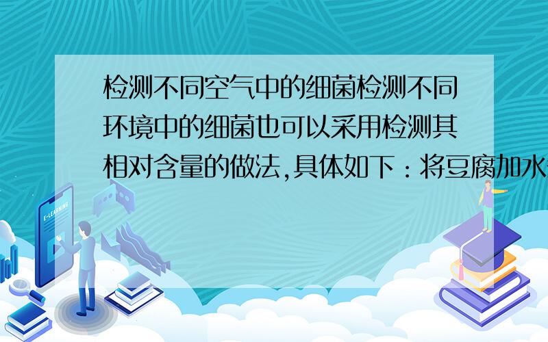 检测不同空气中的细菌检测不同环境中的细菌也可以采用检测其相对含量的做法,具体如下：将豆腐加水煮沸,取等量豆腐水,分别盛在