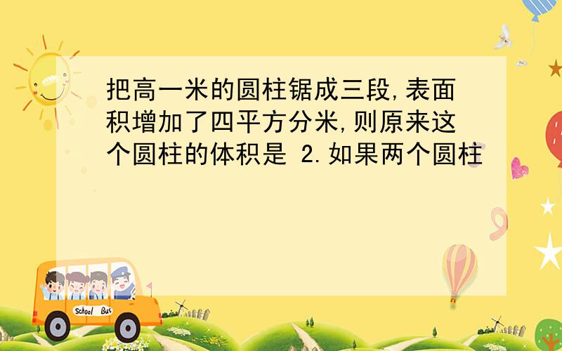 把高一米的圆柱锯成三段,表面积增加了四平方分米,则原来这个圆柱的体积是 2.如果两个圆柱