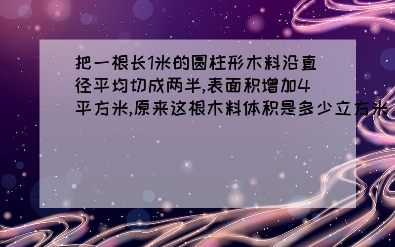 把一根长1米的圆柱形木料沿直径平均切成两半,表面积增加4平方米,原来这根木料体积是多少立方米