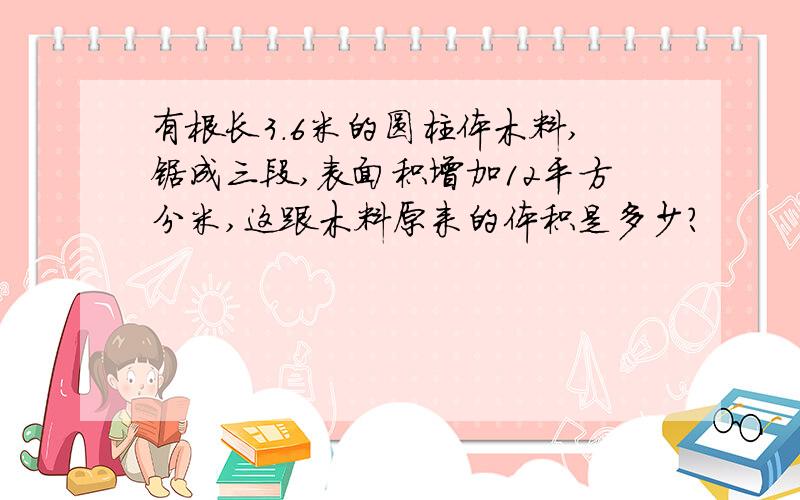 有根长3.6米的圆柱体木料,锯成三段,表面积增加12平方分米,这跟木料原来的体积是多少?