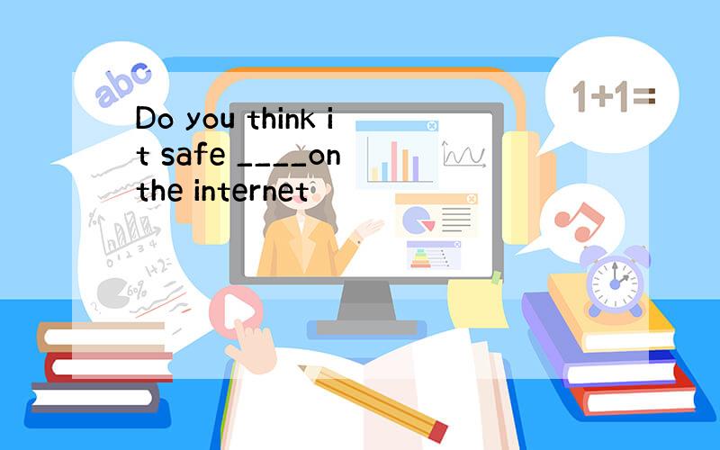 Do you think it safe ____on the internet