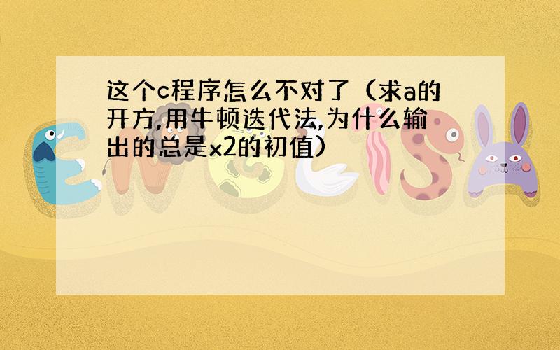 这个c程序怎么不对了（求a的开方,用牛顿迭代法,为什么输出的总是x2的初值）