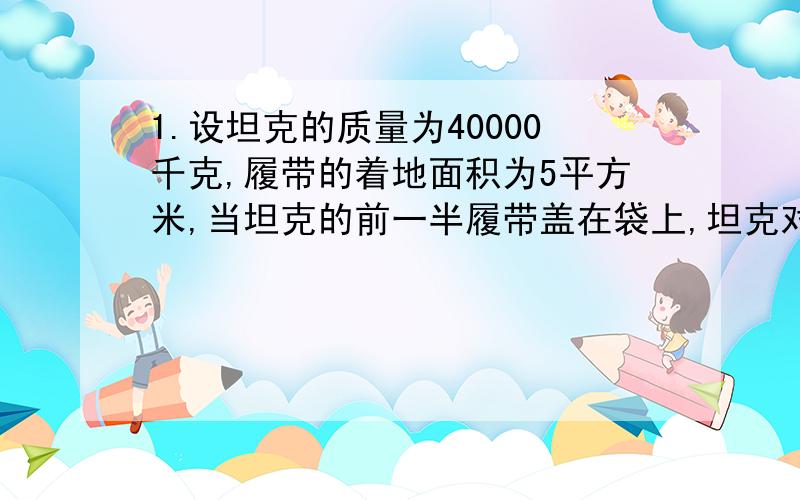 1.设坦克的质量为40000千克,履带的着地面积为5平方米,当坦克的前一半履带盖在袋上,坦克对袋的压强是?