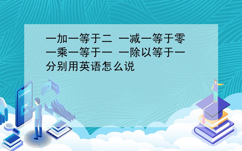 一加一等于二 一减一等于零 一乘一等于一 一除以等于一 分别用英语怎么说