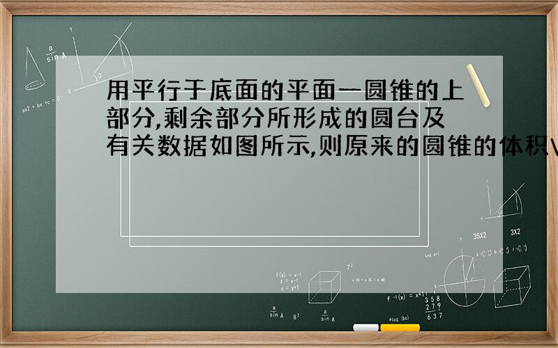 用平行于底面的平面一圆锥的上部分,剩余部分所形成的圆台及有关数据如图所示,则原来的圆锥的体积V是多少?