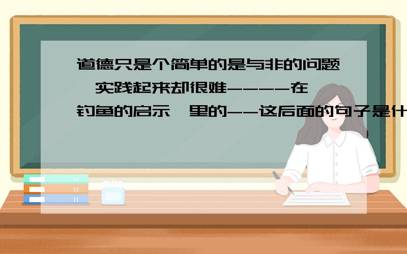 道德只是个简单的是与非的问题,实践起来却很难----在《钓鱼的启示》里的--这后面的句子是什么