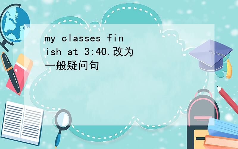 my classes finish at 3:40.改为一般疑问句