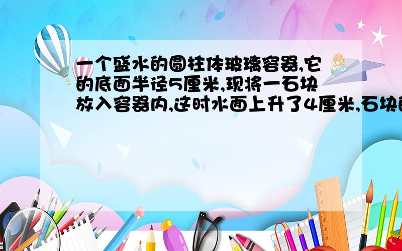 一个盛水的圆柱体玻璃容器,它的底面半径5厘米,现将一石块放入容器内,这时水面上升了4厘米,石块的体积?