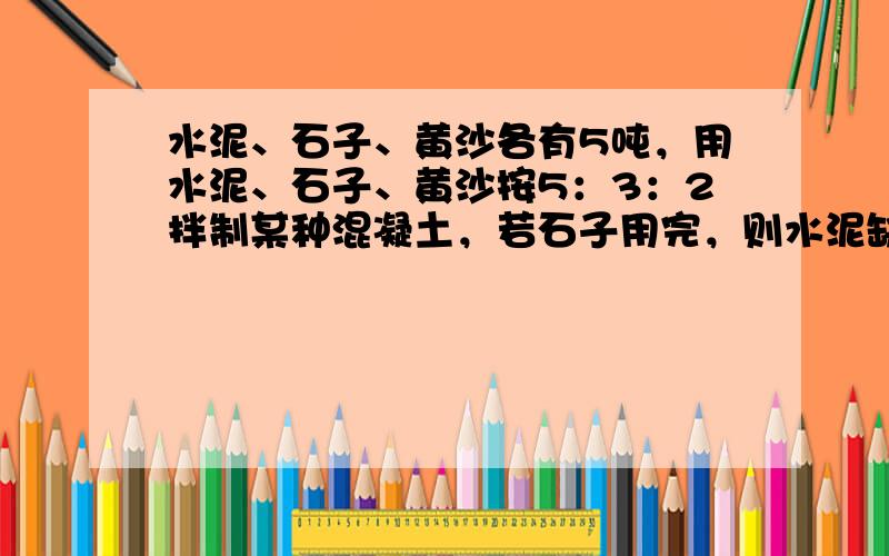 水泥、石子、黄沙各有5吨，用水泥、石子、黄沙按5：3：2拌制某种混凝土，若石子用完，则水泥缺多少吨？黄沙多多少吨？