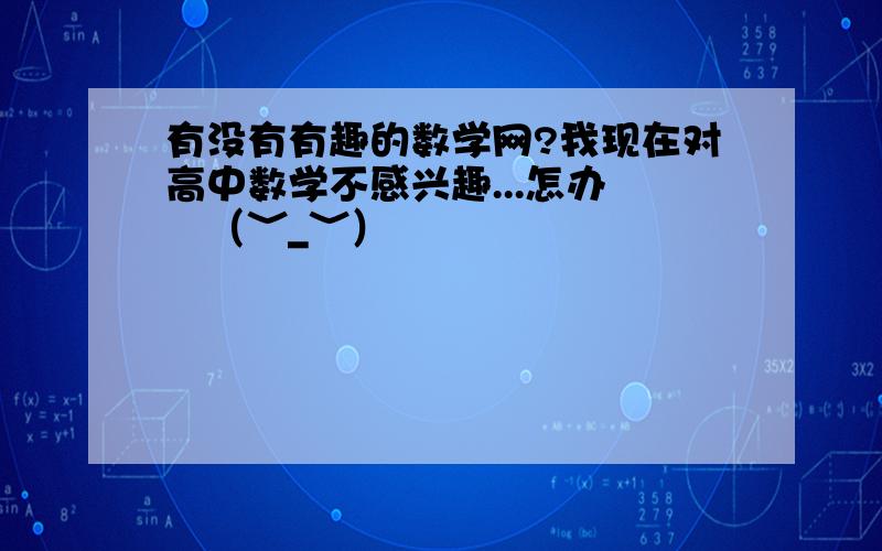 有没有有趣的数学网?我现在对高中数学不感兴趣...怎办 ╮（﹀_﹀）╭