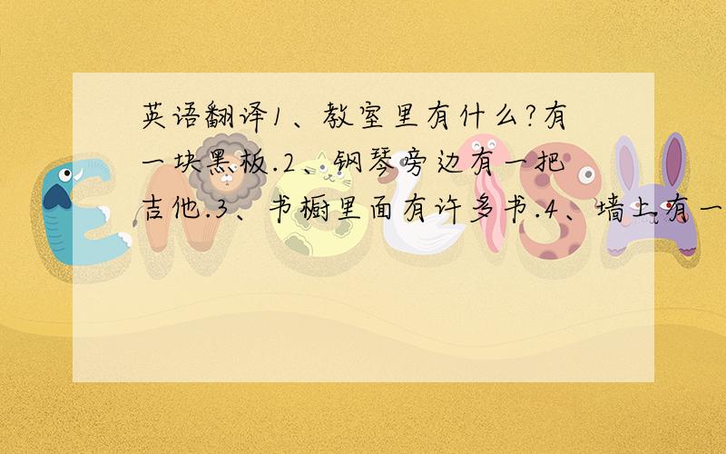 英语翻译1、教室里有什么?有一块黑板.2、钢琴旁边有一把吉他.3、书橱里面有许多书.4、墙上有一些图画.5、冰箱里有很多