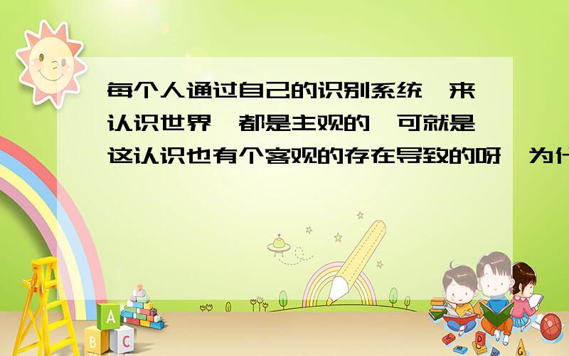 每个人通过自己的识别系统,来认识世界,都是主观的,可就是这认识也有个客观的存在导致的呀,为什么