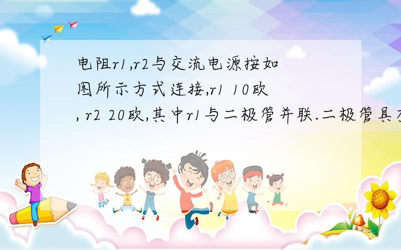 电阻r1,r2与交流电源按如图所示方式连接,r1 10欧, r2 20欧,其中r1与二极管并联.二极管具有单向导电性,正