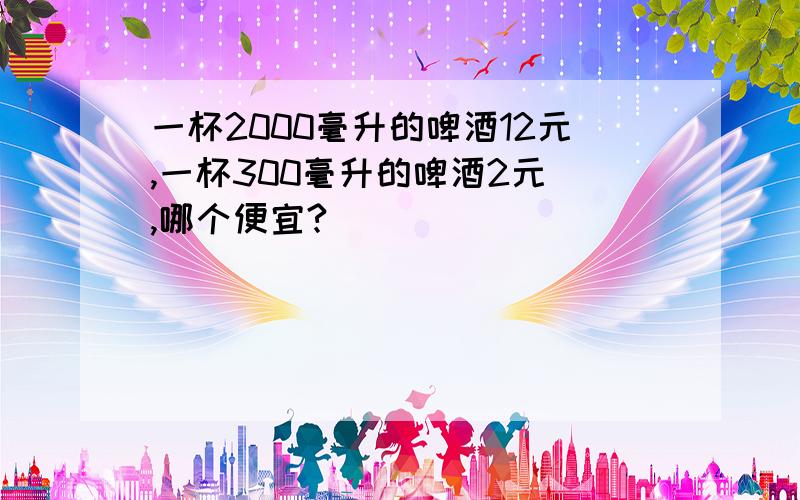 一杯2000毫升的啤酒12元,一杯300毫升的啤酒2元 ,哪个便宜?