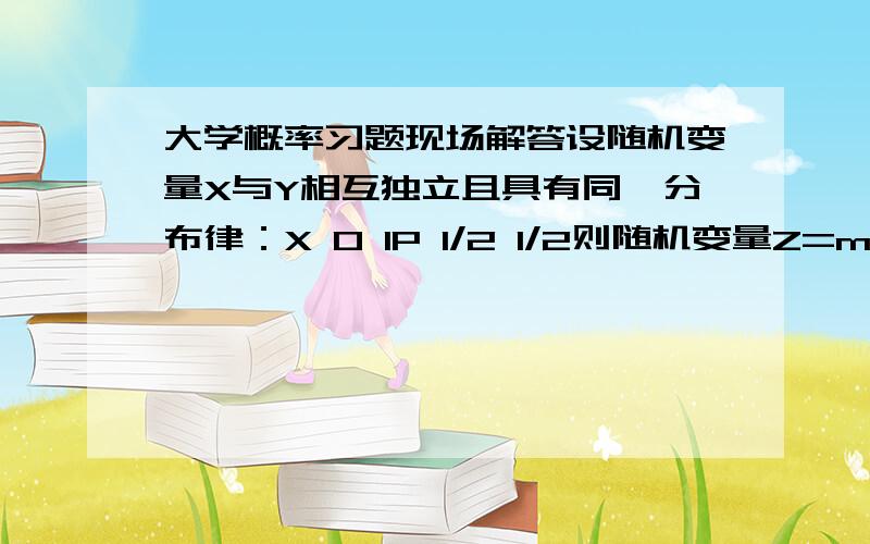 大学概率习题现场解答设随机变量X与Y相互独立且具有同一分布律：X 0 1P 1/2 1/2则随机变量Z=max(X,Y)