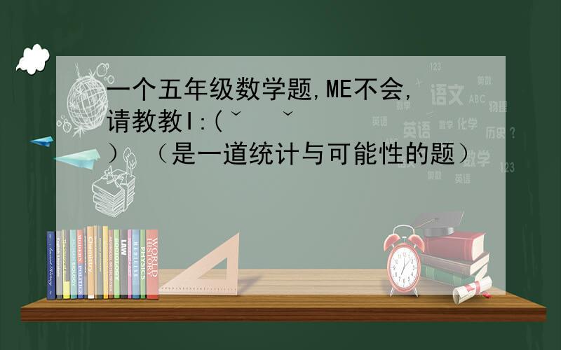 一个五年级数学题,ME不会,请教教I:(ˇˍˇ） （是一道统计与可能性的题）