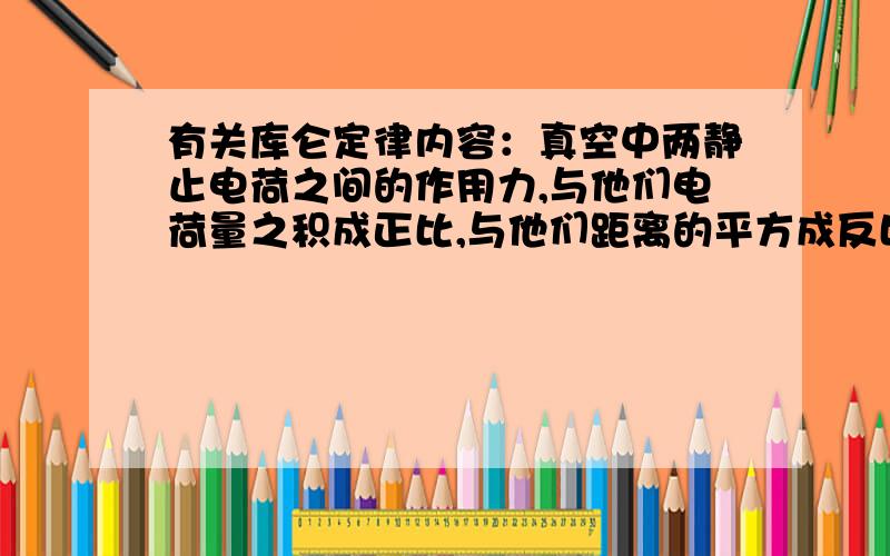 有关库仑定律内容：真空中两静止电荷之间的作用力,与他们电荷量之积成正比,与他们距离的平方成反比,方向在他们的连线上.如果