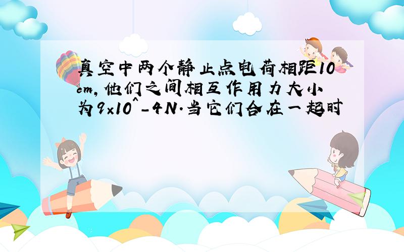 真空中两个静止点电荷相距10cm,他们之间相互作用力大小为9×10^－4N.当它们合在一起时