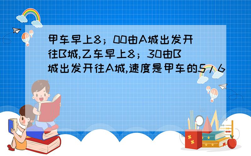 甲车早上8；00由A城出发开往B城,乙车早上8；30由B城出发开往A城,速度是甲车的5/6