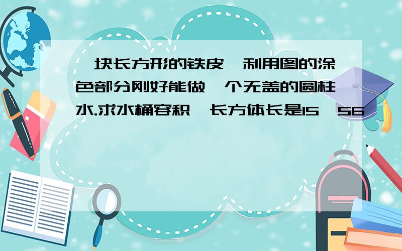 一块长方形的铁皮,利用图的涂色部分刚好能做一个无盖的圆柱水.求水桶容积,长方体长是15、56