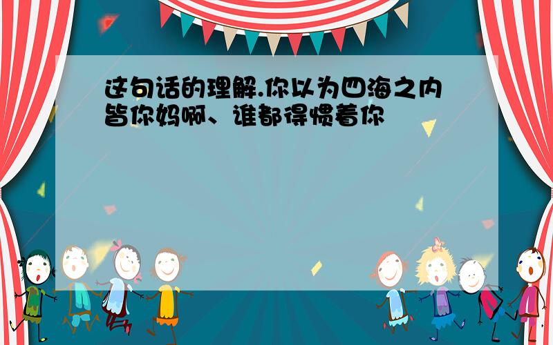 这句话的理解.你以为四海之内皆你妈啊、谁都得惯着你