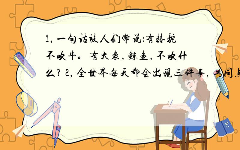 1，一句话被人们常说：有骆驼不吹牛。有大象，鲸鱼，不吹什么？ 2，全世界每天都会出现三件事，共同点；都能有家不能回！是？