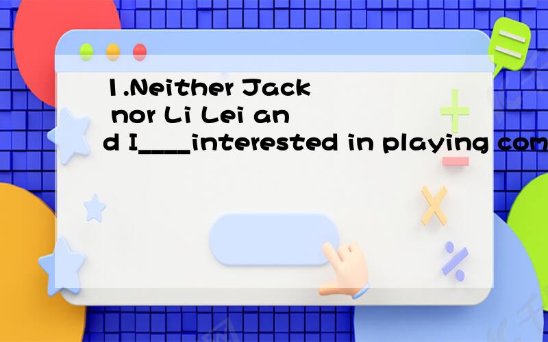 1.Neither Jack nor Li Lei and I____interested in playing com