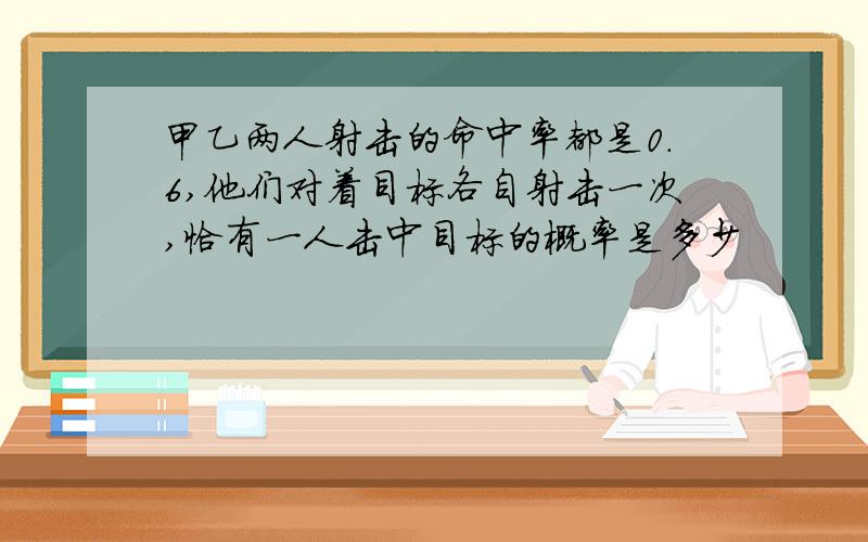 甲乙两人射击的命中率都是0.6,他们对着目标各自射击一次,恰有一人击中目标的概率是多少