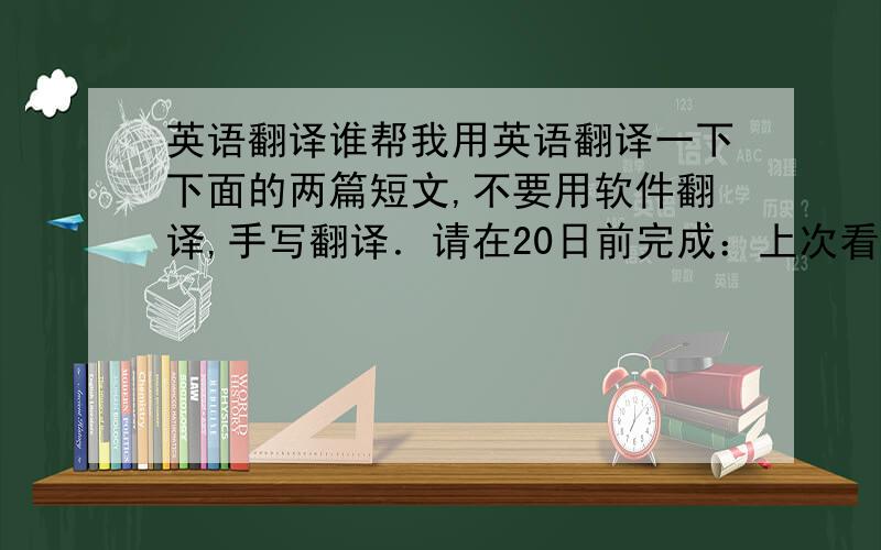 英语翻译谁帮我用英语翻译一下下面的两篇短文,不要用软件翻译,手写翻译．请在20日前完成：上次看了一部影片,叫做《西雅图未