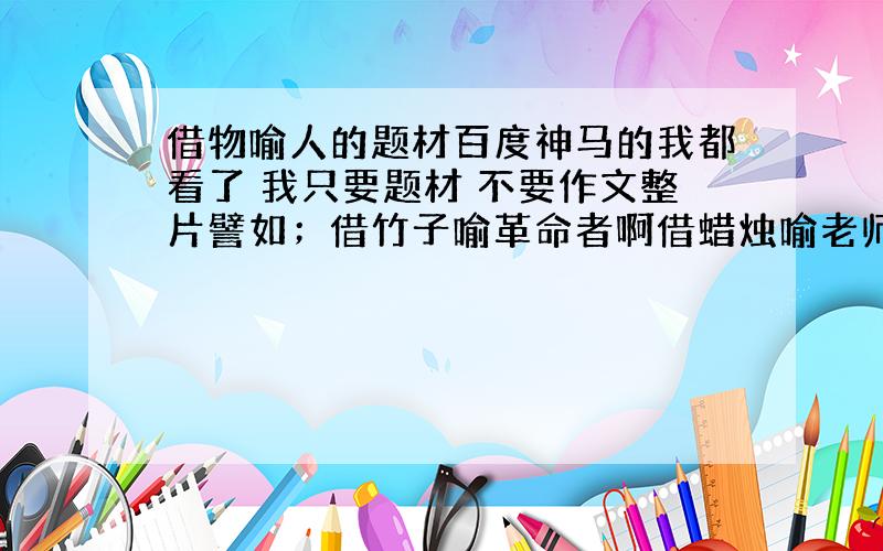 借物喻人的题材百度神马的我都看了 我只要题材 不要作文整片譬如；借竹子喻革命者啊借蜡烛喻老师啊……多给几个 要的就是速度