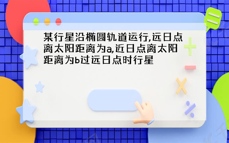 某行星沿椭圆轨道运行,远日点离太阳距离为a,近日点离太阳距离为b过远日点时行星