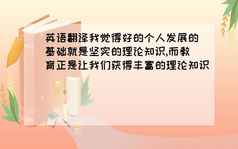 英语翻译我觉得好的个人发展的基础就是坚实的理论知识,而教育正是让我们获得丰富的理论知识