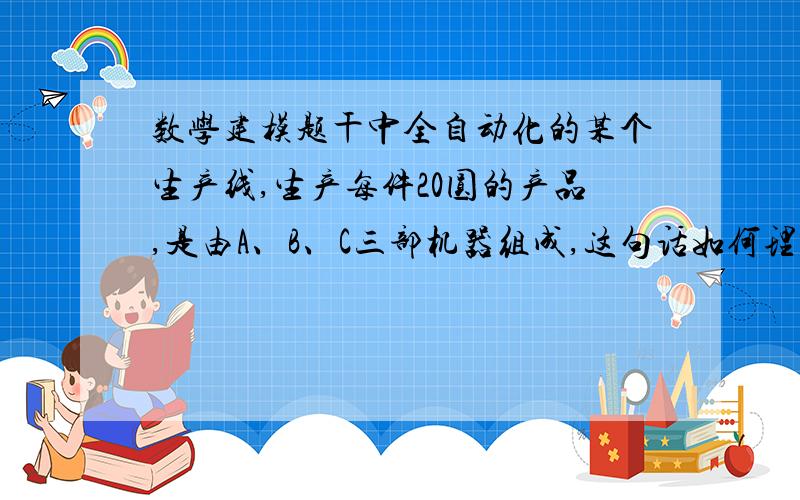 数学建模题干中全自动化的某个生产线,生产每件20圆的产品,是由A、B、C三部机器组成,这句话如何理解